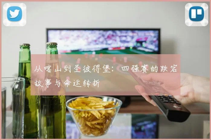从喀山到圣彼得堡：四强赛的跌宕故事与命运转折
