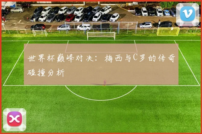 世界杯巅峰对决：梅西与C罗的传奇碰撞分析