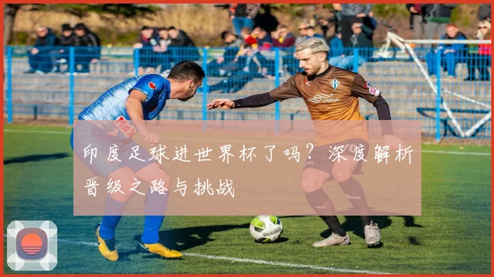 印度足球进世界杯了吗？深度解析晋级之路与挑战