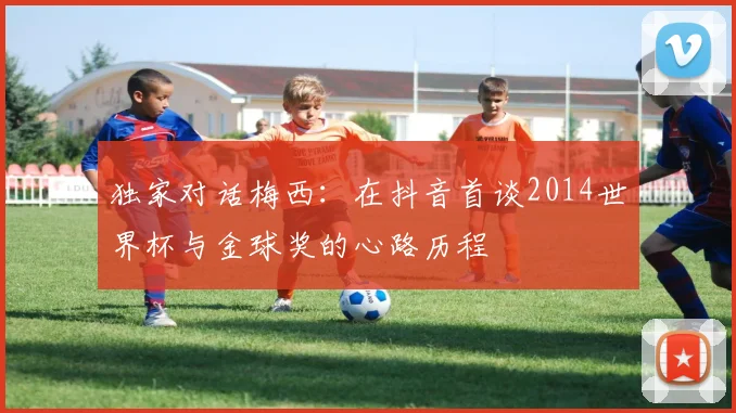 独家对话梅西：在抖音首谈2014世界杯与金球奖的心路历程