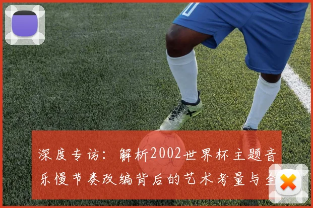深度专访：解析2002世界杯主题音乐慢节奏改编背后的艺术考量与全球共鸣