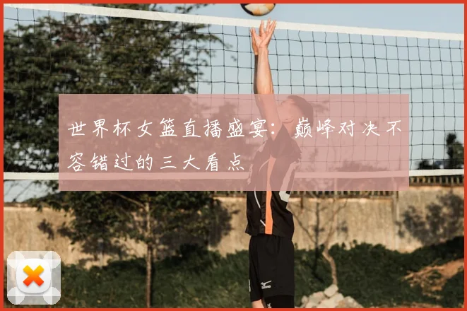 世界杯女篮直播盛宴：巅峰对决不容错过的三大看点
