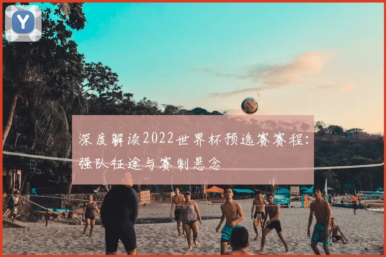 深度解读2022世界杯预选赛赛程:强队征途与赛制悬念