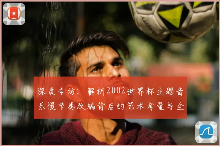 深度专访：解析2002世界杯主题音乐慢节奏改编背后的艺术考量与全球共鸣