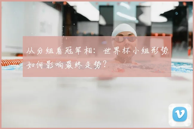从分组看冠军相：世界杯小组形势如何影响最终走势？