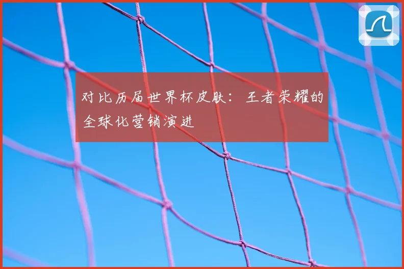 对比历届世界杯皮肤：王者荣耀的全球化营销演进