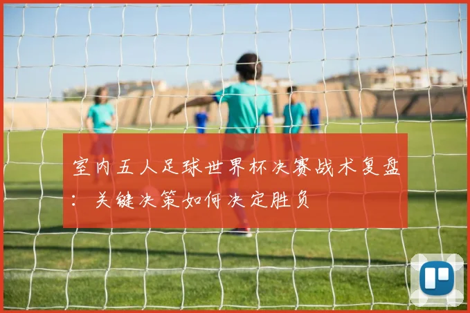室内五人足球世界杯决赛战术复盘：关键决策如何决定胜负