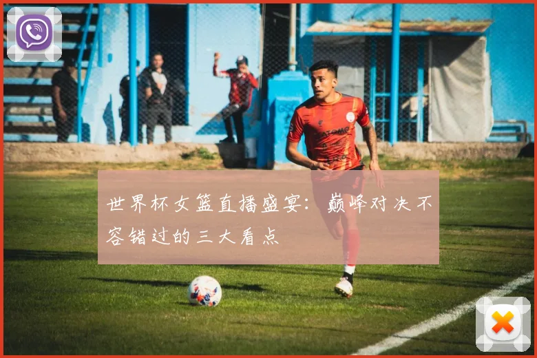 世界杯女篮直播盛宴:巅峰对决不容错过的三大看点