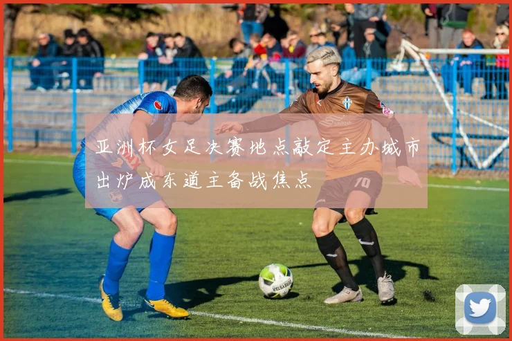 亚洲杯女足决赛地点敲定主办城市出炉成东道主备战焦点